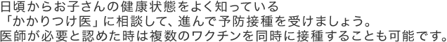 日頃からお子さんの健康状態をよく知っている 「かかりつけ医」に相談して、進んで予防接種を受けましょう。医師が必要と認めた時は複数のワクチンを同時に接種することも可能です。