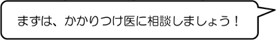 まずは、かかりつけ医に相談しましょう！